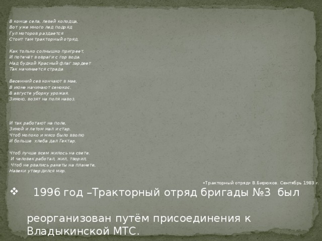 В конце села, левей колодца, Вот уже много лед подряд Гул моторов раздается Стоит там тракторный отряд.  Как только солнышко пригреет, И потечёт в овраги с гор вода. Над будкой Красный флаг зардеет Так начинается страда  Весенний сев кончают в мае, В июне начинают сенокос. В августе уборку урожая. Зимою, возят на поля навоз.    И так работают на поле, Зимой и летом мал и стар. Чтоб молоко и мясо было вволю И больше хлеба дал Гектар.  Чтоб лучше всем жилось на свете.  И человек работал, жил, творил,  Чтоб не рвались ракеты на планете, Навеки утвердился мир.  «Тракторный отряд» В.Бирюков. Сентябрь 1983 г.   1996 год –Тракторный отряд бригады №3 был  реорганизован путём присоединения к  Владыкинской МТС. 