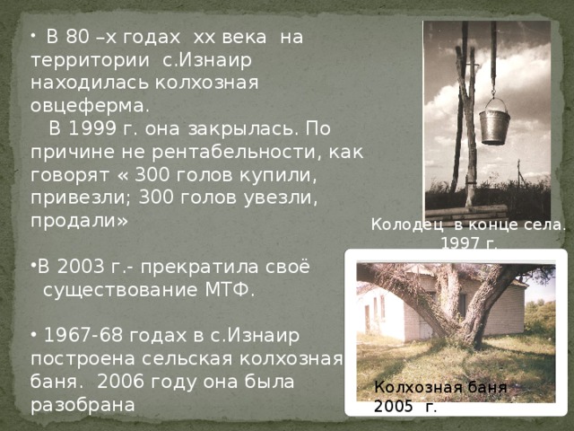  В 80 –х годах xx века на территории с.Изнаир находилась колхозная овцеферма.  В 1999 г. она закрылась. По причине не рентабельности, как говорят « 300 голов купили, привезли; 300 голов увезли, продали» В 2003 г.- прекратила своё  существование МТФ.  1967-68 годах в с.Изнаир построена сельская колхозная баня. 2006 году она была разобрана Колодец в конце села.  1997 г. Колхозная баня 2005 г . 