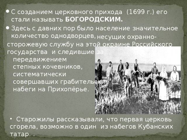 С созданием церковного прихода (1699 г.) его стали называть БОГОРОДСКИМ. Здесь с давних пор было население значительное количество однодворцев,  несущих охранно- сторожевую службу на этой окраине Российского государства и следившие за  передвижением  степных кочевников,  систематически  совершавших грабительские  набеги на Прихопёрье.  Старожилы рассказывали, что первая церковь сгорела, возможно в один из набегов Кубанских татар. . 