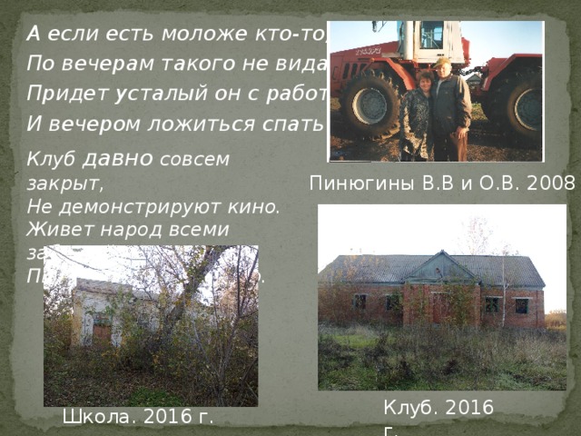 А если есть моложе кто-то, По вечерам такого не видать, Придет усталый он с работы, И вечером ложиться спать. Клуб давно совсем закрыт, Не демонстрируют кино. Живет народ всеми забытый , Пьет самогонку и вино. Пинюгины В.В и О.В. 2008 г. Клуб. 2016 г. Школа. 2016 г. 