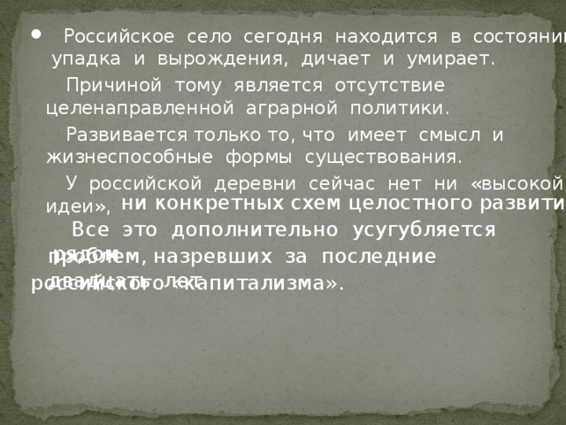 Российское село сегодня находится в состоянии упадка и вырождения, дичает и умирает.  Причиной тому является отсутствие целенаправленной аграрной политики.  Развивается только то, что имеет смысл и жизнеспособные формы существования.  У российской деревни сейчас нет ни «высокой идеи»,  ни конкретных схем целостного развития.  Все это дополнительно усугубляется рядом проблем, назревших за последние двадцать лет российского «капитализма». 