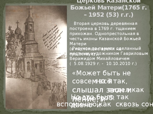                              Церковь Казанской Божьей Матери(1765 г. – 1952 (53) г.г.)    Вторая церковь деревянная построена в 1769 г. тщанием прихожан. Однопрестольная в честь иконы Казанской Божьей Матери (в настоящее время не существует).  Рисунок по памяти сделанный местным художником Гавриловым Верамидом Михайловичем ( 5.08.1929 г. - 10.10.2010 г.) «Может быть не совсем всё так ,  , но я слышал звон и пение, и  видел как несли гроб. Но это было так давно и вспоминаю как сквозь сон»  