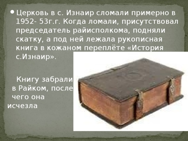Церковь в с. Изнаир сломали примерно в 1952- 53г.г. Когда ломали, присутствовал председатель райисполкома, подняли скатку, а под ней лежала рукописная книга в кожаном переплёте «История с.Изнаир».  Книгу забрали  в Райком, после  чего она исчезла 
