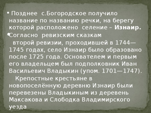  Позднее с.Богородское получило название по названию речки, на берегу которой расположено селение – Изнаир. Согласно ревизским сказкам   второй ревизии, проходившей в 1744—1745 годах, село Изнаир было образовано после 1725 года. Основателем и первым его владельцем был подполковник Иван Васильевич Владыкин (упом. 1701—1747).  Крепостные крестьяне в новопоселённую деревню Изнаир были перевезены Владыкиным из деревень Максакова и Слободка Владимирского уезда 
