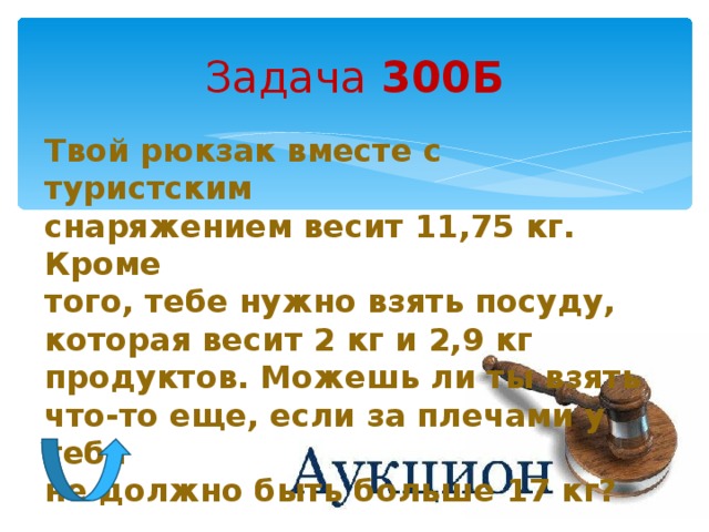 Задача 300Б Твой рюкзак вместе с туристским снаряжением весит 11,75 кг. Кроме того, тебе нужно взять посуду, которая весит 2 кг и 2,9 кг продуктов. Можешь ли ты взять что-то еще, если за плечами у тебя не должно быть больше 17 кг? 
