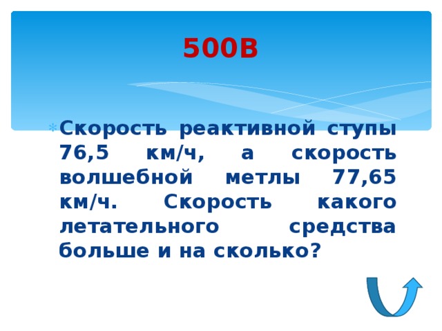 500В Скорость реактивной ступы 76,5 км/ч, а скорость волшебной метлы 77,65 км/ч. Скорость какого летательного средства больше и на сколько? 