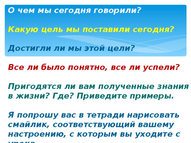 О чем мы сегодня говорили?  Какую цель мы поставили сегодня?  Достигли ли мы этой цели?  Все ли было понятно, все ли успели?  Пригодятся ли вам полученные знания в жизни? Где? Приведите примеры.  Я попрошу вас в тетради нарисовать смайлик, соответствующий вашему настроению, с которым вы уходите с урока. 