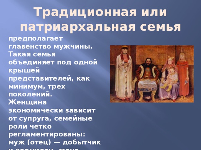 Традиционная или патриархальная семья предполагает главенство мужчины. Такая семья объединяет под одной крышей представителей, как минимум, трех поколений. Женщина экономически зависит от супруга, семейные роли четко регламентированы: муж (отец) — добытчик и кормилец, жена (мать) — домохозяйка и воспитатель детей 