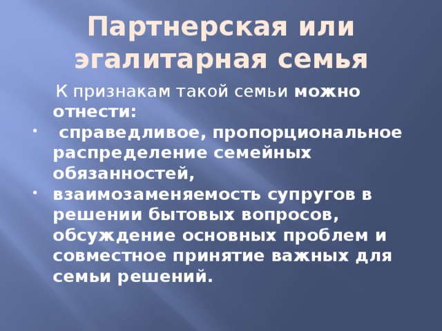 Партнерская или эгалитарная семья  К признакам такой семьи можно отнести:  справедливое, пропорциональное распределение семейных обязанностей, взаимозаменяемость супругов в решении бытовых вопросов, обсуждение основных проблем и совместное принятие важных для семьи решений. 