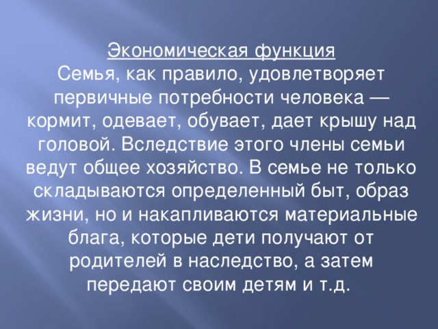 Экономическая функция Семья, как правило, удовлетворяет первичные потребности человека — кормит, одевает, обувает, дает крышу над головой. Вследствие этого члены семьи ведут общее хозяйство. В семье не только складываются определенный быт, образ жизни, но и накапливаются материальные блага, которые дети получают от родителей в наследство, а затем передают своим детям и т.д. 
