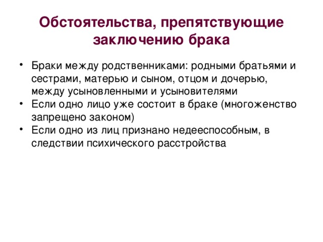 Обстоятельства, препятствующие заключению брака Браки между родственниками: родными братьями и сестрами, матерью и сыном, отцом и дочерью, между усыновленными и усыновителями Если одно лицо уже состоит в браке (многоженство запрещено законом) Если одно из лиц признано недееспособным, в следствии психического расстройства 
