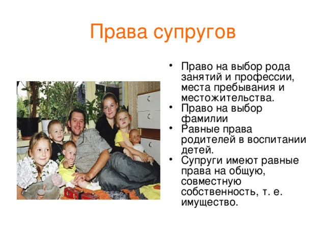 Права  супругов Право на выбор рода занятий и профессии, места пребывания и местожительства. Право на выбор фамилии Равные права родителей в воспитании детей. Супруги имеют равные права на общую, совместную собственность, т. е. имущество. 
