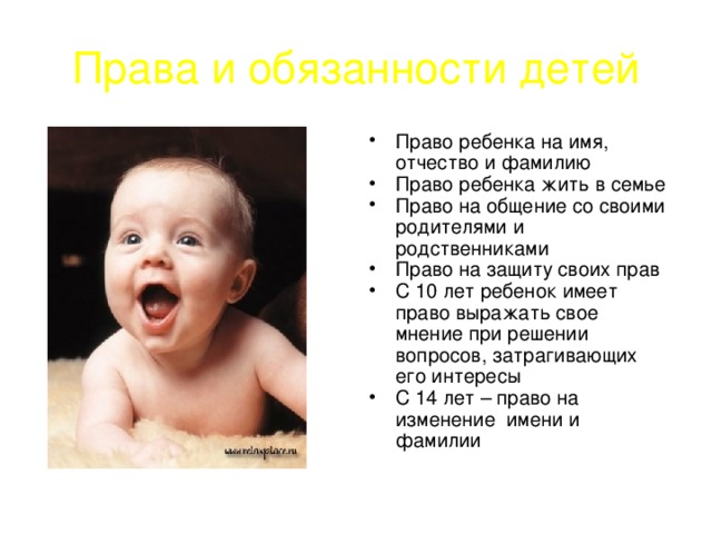 Права и обязанности детей Право ребенка на имя, отчество и фамилию Право ребенка жить в семье Право на общение со своими родителями и родственниками Право на защиту своих прав С 10 лет ребенок имеет право выражать свое мнение при решении вопросов, затрагивающих его интересы С 14 лет – право на изменение имени и фамилии 
