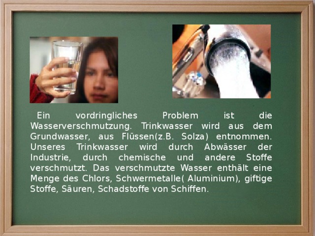 Ein vordringliches Problem ist die Wasserverschmutzung. Trinkwasser wird aus dem Grundwasser, aus Flüssen(z.B. Solza) entnommen. Unseres Trinkwasser wird durch Abwässer der Industrie, durch chemische und andere Stoffe verschmutzt. Das verschmutzte Wasser enthält eine Menge des Chlors, Schwermetalle( Aluminium), giftige Stoffe, Säuren, Schadstoffe von Schiffen. 