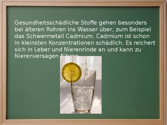 Gesundheitsschädliche Stoffe gehen besonders bei älteren Rohren ins Wasser über, zum Beispiel das Schwermetall Cadmium. Cadmium ist schon in kleinsten Konzentrationen schädlich. Es reichert sich in Leber und Nierenrinde an und kann zu Nierenversagen führen. 