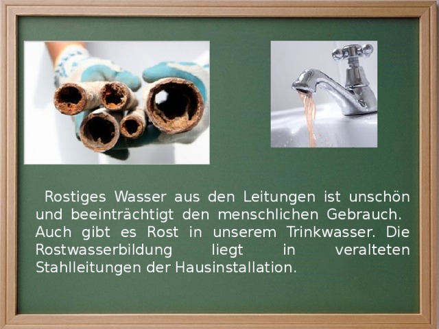 Rostiges Wasser aus den Leitungen ist unschön und beeinträchtigt den menschlichen Gebrauch. Auch gibt es Rost in unserem Trinkwasser. Die Rostwasserbildung liegt in veralteten Stahlleitungen der Hausinstallation. 