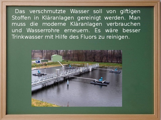 Das verschmutzte Wasser soll von giftigen Stoffen in Kläranlagen gereinigt werden. Man muss die moderne Kläranlagen verbrauchen und Wasserrohre erneuern. Es wäre besser Trinkwasser mit Hilfe des Fluors zu reinigen. 
