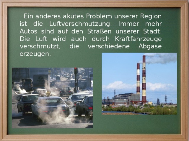 Ein anderes akutes Problem unserer Region ist die Luftverschmutzung. Immer mehr Autos sind auf den Straßen unserer Stadt. Die Luft wird auch durch Kraftfahrzeuge verschmutzt, die verschiedene Abgase erzeugen. 