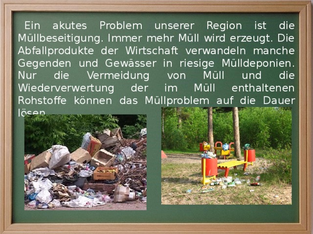 Ein akutes Problem unserer Region ist die Müllbeseitigung. Immer mehr Müll wird erzeugt. Die Abfallprodukte der Wirtschaft verwandeln manche Gegenden und Gewässer in riesige Mülldeponien. Nur die Vermeidung von Müll und die Wiederverwertung der im Müll enthaltenen Rohstoffe können das Müllproblem auf die Dauer lösen. 