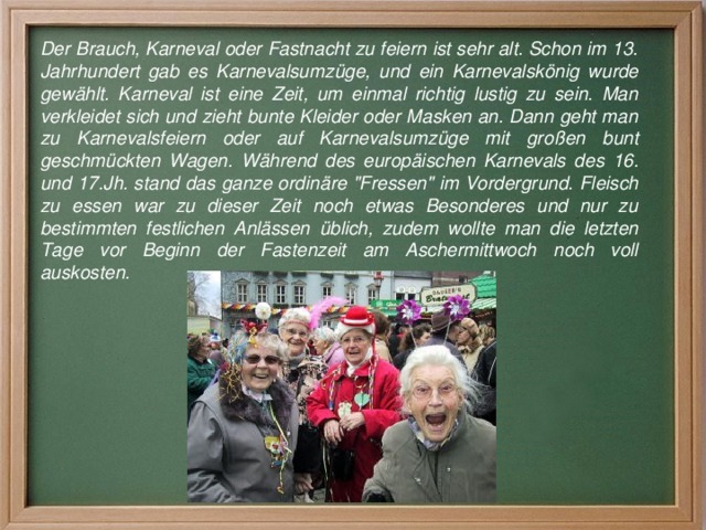Der Brauch, Karneval oder Fastnacht zu feiern ist sehr alt. Schon im 13. Jahrhundert gab es Karnevalsumzüge, und ein Karnevalskönig wurde gewählt. Karneval ist eine Zeit, um einmal richtig lustig zu sein. Man verkleidet sich und zieht bunte Kleider oder Masken an. Dann geht man zu Karnevalsfeiern oder auf Karnevalsumzüge mit großen bunt geschmückten Wagen. Während des europäischen Karnevals des 16. und 17.Jh. stand das ganze ordinäre 
