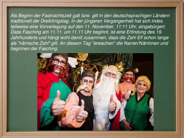 Als Beginn der Fastnachtszeit galt bzw. gilt in den deutschsprachigen Ländern traditionell der Dreikönigstag. In der jüngeren Vergangenheit hat sich indes teilweise eine Vorverlegung auf den 11. November, 11:11 Uhr, eingebürgert. Dass Fasching am 11.11. um 11.11 Uhr beginnt, ist eine Erfindung des 19. Jahrhunderts und hängt wohl damit zusammen, dass die Zahl Elf schon lange als 