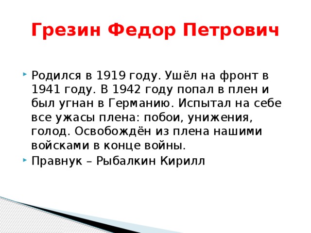 Грезин Федор Петрович Родился в 1919 году. Ушёл на фронт в 1941 году. В 1942 году попал в плен и был угнан в Германию. Испытал на себе все ужасы плена: побои, унижения, голод. Освобождён из плена нашими войсками в конце войны. Правнук – Рыбалкин Кирилл 