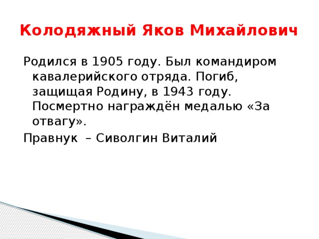 Колодяжный Яков Михайлович Родился в 1905 году. Был командиром кавалерийского отряда. Погиб, защищая Родину, в 1943 году. Посмертно награждён медалью «За отвагу». Правнук – Сиволгин Виталий 