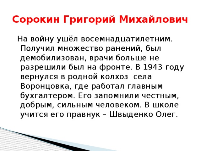 Сорокин Григорий Михайлович  На войну ушёл восемнадцатилетним. Получил множество ранений, был демобилизован, врачи больше не разрешили был на фронте. В 1943 году вернулся в родной колхоз села Воронцовка, где работал главным бухгалтером. Его запомнили честным, добрым, сильным человеком. В школе учится его правнук – Швыденко Олег. 