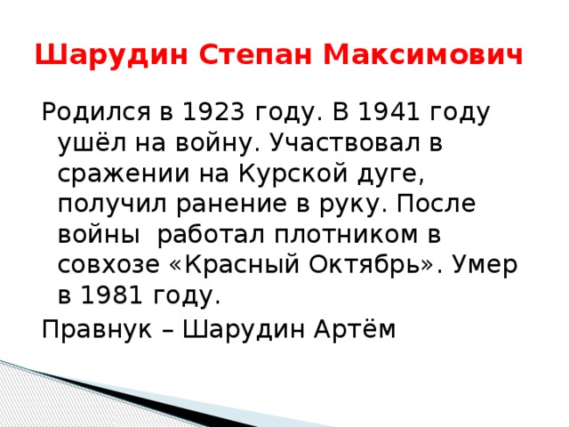Шарудин Степан Максимович Родился в 1923 году. В 1941 году ушёл на войну. Участвовал в сражении на Курской дуге, получил ранение в руку. После войны работал плотником в совхозе «Красный Октябрь». Умер в 1981 году. Правнук – Шарудин Артём 