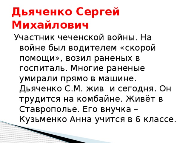 Дьяченко Сергей Михайлович Участник чеченской войны. На войне был водителем «скорой помощи», возил раненых в госпиталь. Многие раненые умирали прямо в машине. Дьяченко С.М. жив и сегодня. Он трудится на комбайне. Живёт в Ставрополье. Его внучка – Кузьменко Анна учится в 6 классе. 