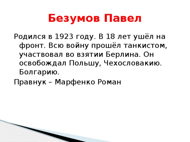 Безумов Павел Родился в 1923 году. В 18 лет ушёл на фронт. Всю войну прошёл танкистом, участвовал во взятии Берлина. Он освобождал Польшу, Чехословакию. Болгарию. Правнук – Марфенко Роман 