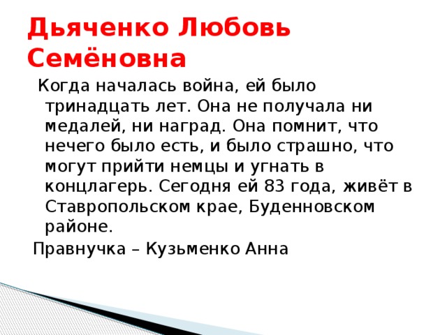 Дьяченко Любовь Семёновна  Когда началась война, ей было тринадцать лет. Она не получала ни медалей, ни наград. Она помнит, что нечего было есть, и было страшно, что могут прийти немцы и угнать в концлагерь. Сегодня ей 83 года, живёт в Ставропольском крае, Буденновском районе. Правнучка – Кузьменко Анна 