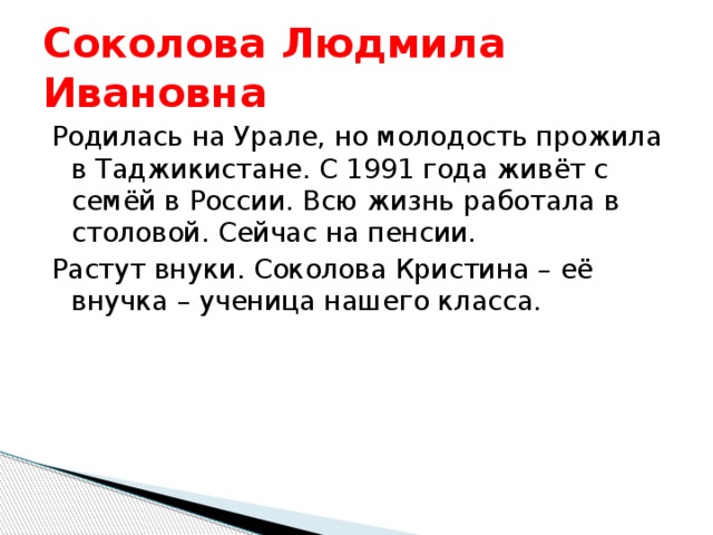 Соколова  Людмила Ивановна Родилась на Урале, но молодость прожила в Таджикистане. С 1991 года живёт с семёй в России. Всю жизнь работала в столовой. Сейчас на пенсии. Растут внуки. Соколова Кристина – её внучка – ученица нашего класса. 