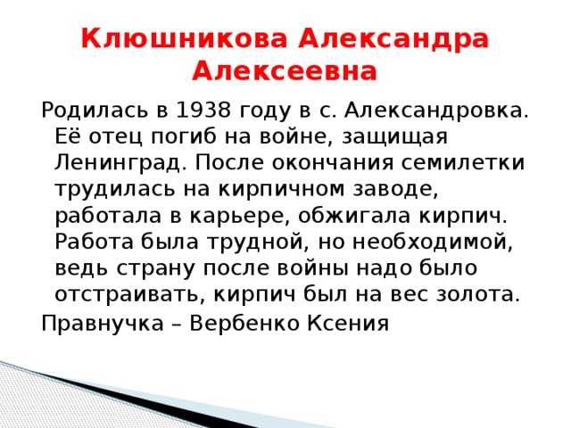 Клюшникова Александра Алексеевна Родилась в 1938 году в с. Александровка. Её отец погиб на войне, защищая Ленинград. После окончания семилетки трудилась на кирпичном заводе, работала в карьере, обжигала кирпич. Работа была трудной, но необходимой, ведь страну после войны надо было отстраивать, кирпич был на вес золота. Правнучка – Вербенко Ксения 