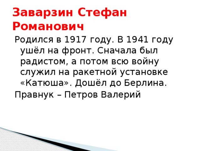 Заварзин Стефан Романович Родился в 1917 году. В 1941 году ушёл на фронт. Сначала был радистом, а потом всю войну служил на ракетной установке «Катюша». Дошёл до Берлина. Правнук – Петров Валерий 