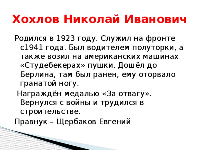Хохлов Николай Иванович Родился в 1923 году. Служил на фронте с1941 года. Был водителем полуторки, а также возил на американских машинах «Студебекерах» пушки. Дошёл до Берлина, там был ранен, ему оторвало гранатой ногу.  Награждён медалью «За отвагу». Вернулся с войны и трудился в строительстве. Правнук – Щербаков Евгений 