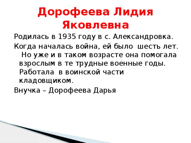Дорофеева Лидия Яковлевна Родилась в 1935 году в с. Александровка. Когда началась война, ей было шесть лет. Но уже и в таком возрасте она помогала взрослым в те трудные военные годы. Работала в воинской части кладовщиком. Внучка – Дорофеева Дарья 