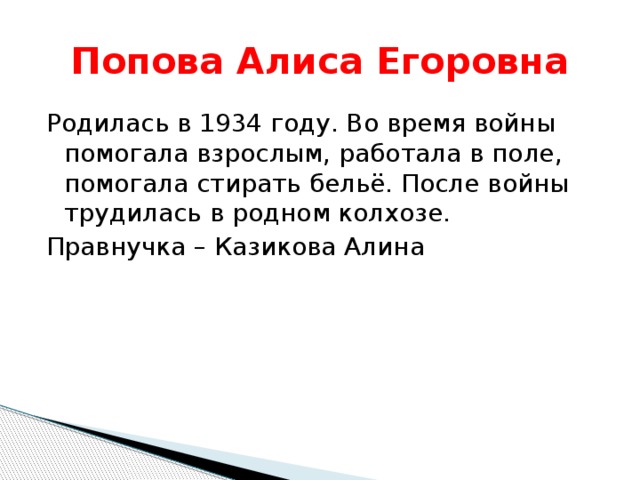 Попова Алиса Егоровна Родилась в 1934 году. Во время войны помогала взрослым, работала в поле, помогала стирать бельё. После войны трудилась в родном колхозе. Правнучка – Казикова Алина 