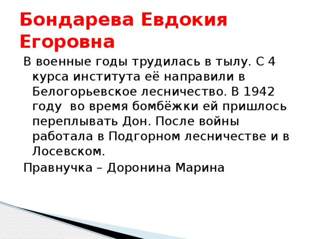 Бондарева Евдокия Егоровна В военные годы трудилась в тылу. С 4 курса института её направили в Белогорьевское лесничество. В 1942 году во время бомбёжки ей пришлось переплывать Дон. После войны работала в Подгорном лесничестве и в Лосевском. Правнучка – Доронина Марина 