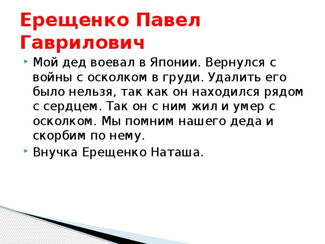 Ерещенко Павел Гаврилович Мой дед воевал в Японии. Вернулся с войны с осколком в груди. Удалить его было нельзя, так как он находился рядом с сердцем. Так он с ним жил и умер с осколком. Мы помним нашего деда и скорбим по нему. Внучка Ерещенко Наташа. 