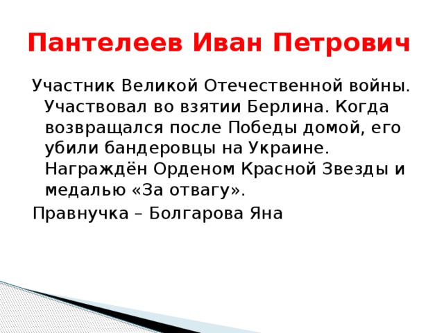 Пантелеев Иван Петрович Участник Великой Отечественной войны. Участвовал во взятии Берлина. Когда возвращался после Победы домой, его убили бандеровцы на Украине. Награждён Орденом Красной Звезды и медалью «За отвагу». Правнучка – Болгарова Яна 