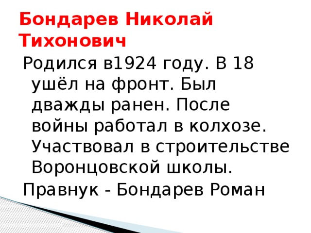Бондарев Николай Тихонович Родился в1924 году. В 18 ушёл на фронт. Был дважды ранен. После войны работал в колхозе. Участвовал в строительстве Воронцовской школы. Правнук - Бондарев Роман 