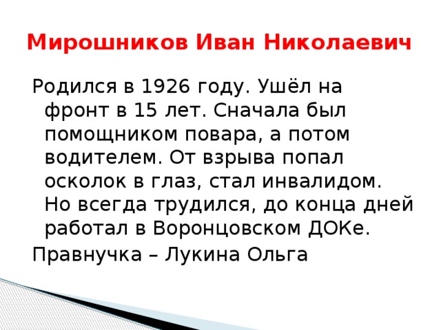 Мирошников Иван Николаевич Родился в 1926 году. Ушёл на фронт в 15 лет. Сначала был помощником повара, а потом водителем. От взрыва попал осколок в глаз, стал инвалидом. Но всегда трудился, до конца дней работал в Воронцовском ДОКе. Правнучка – Лукина Ольга 