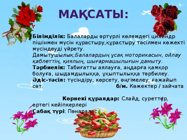 Мақсаты: Білімділік: Балаларды әртүрлі көлемдегі цилиндр пішінмен мүсін құрастыру,құрастыру тәсілмен көжекті мүсіндеуді үйрету. Дамытушылық: Балалардың ұсақ моторикасын, ойлау қаблеттің, қиялың, шығармашылығын дамыту. Тәрбиелік: Табиғатты аялауға, аңдарға қамқор болуға, шыдамдылыққа, ұқыптылыққа тәрбилеу. Әдіс-тәсіл: түсіндіру, көрсету, әңгімелеу, ғажайып сәт. б/м. Көжектер / зайчата Көрнекі құралдар: Слайд, суреттер, ертегі кейіпкерлері Сабақ түрі : Пәнаралас   