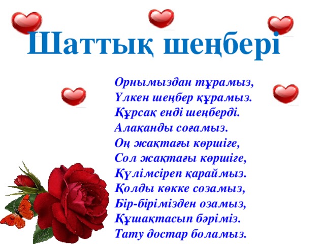 Шаттық шеңбері Орнымыздан тұрамыз,  Үлкен шеңбер құрамыз.  Құрсақ енді шеңберді.  Алақанды соғамыз.  Оң жақтағы көршіге,  Сол жақтағы көршіге,  Қүлімсіреп қараймыз.  Қолды көкке созамыз,  Бір-бірімізден озамыз,  Құшақтасып бәріміз.  Тату достар боламыз. 