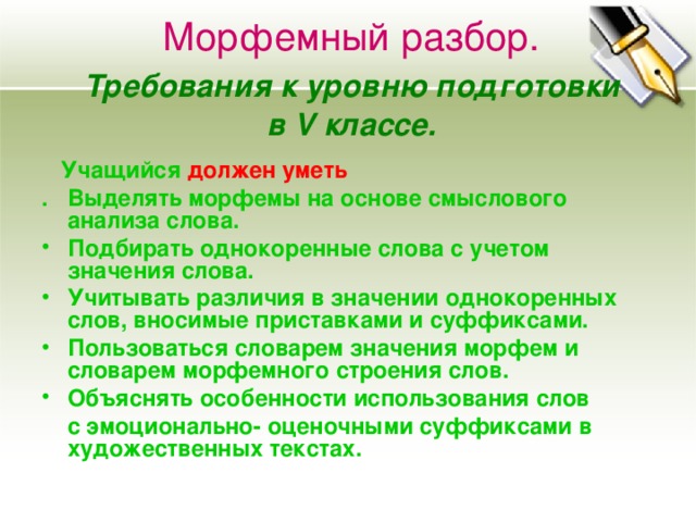 Морфемный разбор.   Требования к уровню подготовки  в V классе.  Учащийся должен уметь . Выделять морфемы на основе смыслового анализа слова. Подбирать однокоренные слова с учетом значения слова. Учитывать различия в значении однокоренных слов, вносимые приставками и суффиксами. Пользоваться словарем значения морфем и словарем морфемного строения слов. Объяснять особенности использования слов  с эмоционально- оценочными суффиксами в художественных текстах.  