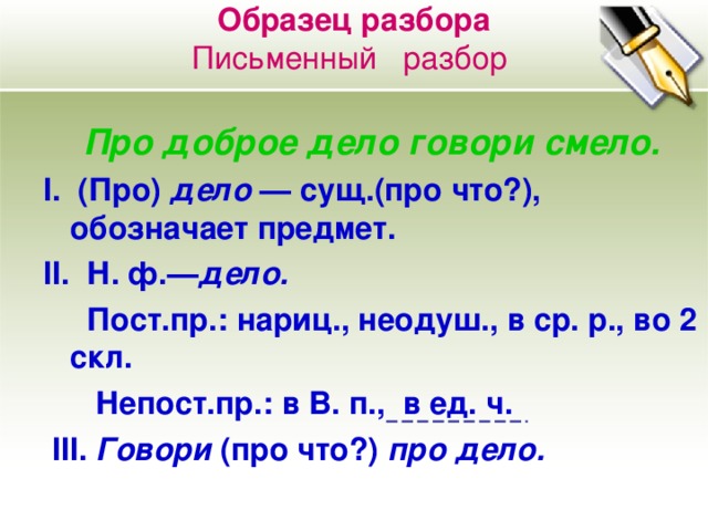 Образец разбора  Письменный разбор    Про доброе дело говори смело. I . (Про) дело — сущ.(про что?), обозначает предмет. II . Н. ф.— дело.  Пост.пр.:  нариц., неодуш., в ср. р., во 2 c кл.  Непост.пр.: в В. п., в ед. ч.  III . Говори (про что?) про дело.  