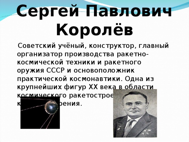 Сергей Павлович Королёв  Советский учёный, конструктор, главный организатор производства ракетно-космической техники и ракетного оружия СССР и основоположник практической космонавтики. Одна из крупнейших фигур XX века в области космического ракетостроения и кораблестроения. 