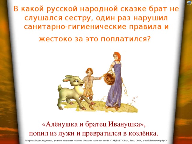 В какой русской народной сказке брат не слушался сестру, один раз нарушил санитарно-гигиенические правила и жестоко за это поплатился?  «Алёнушка и братец Иванушка», попил из лужи и превратился в козлёнка. 