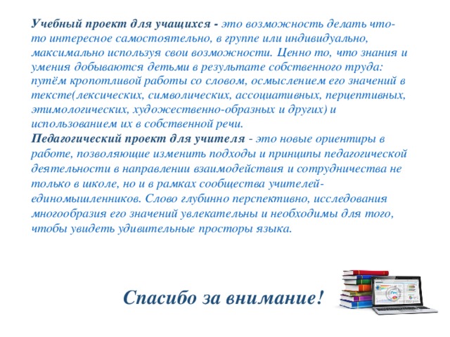 Учебный проект для учащихся - это возможность делать что-то интересное самостоятельно, в группе или индивидуально, максимально используя свои возможности. Ценно то, что знания и умения добываются детьми в результате собственного труда: путём кропотливой работы со словом, осмыслением его значений в тексте(лексических, символических, ассоциативных, перцептивных, этимологических, художественно-образных и других) и использованием их в собственной речи. Педагогический проект  для учителя - это новые ориентиры в работе, позволяющие изменить подходы и принципы педагогической деятельности в направлении взаимодействия и сотрудничества не только в школе, но и в рамках сообщества учителей-единомышленников. Слово глубинно перспективно, исследования многообразия его значений увлекательны и необходимы для того, чтобы увидеть удивительные просторы языка.  Спасибо за внимание! 